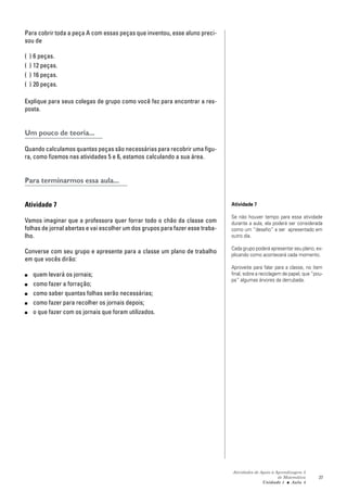 Atividades de Apoio à Aprendizagem 3
de Matemática
Unidade 1 ■ Aula
27
Para cobrir toda a peça A com essas peças que inventou, esse aluno preci-
sou de
( ) 6 peças.
( ) 12 peças.
( ) 16 peças.
( ) 20 peças.
Explique para seus colegas de grupo como você fez para encontrar a res-
posta.
Um pouco de teoria...
Quando calculamos quantas peças são necessárias para recobrir uma figu-
ra, como fizemos nas atividades 5 e 6, estamos calculando a sua área.
Para terminarmos essa aula...
Atividade 7
Vamos imaginar que a professora quer forrar todo o chão da classe com
folhas de jornal abertas e vai escolher um dos grupos para fazer esse traba-
lho.
Converse com seu grupo e apresente para a classe um plano de trabalho
em que vocês dirão:
■ quem levará os jornais;
■ como fazer a forração;
■ como saber quantas folhas serão necessárias;
■ como fazer para recolher os jornais depois;
■ o que fazer com os jornais que foram utilizados.
Atividade 7
Se não houver tempo para essa atividade
durante a aula, ela poderá ser considerada
como um “desafio” a ser apresentado em
outro dia.
Cada grupo poderá apresentar seu plano, ex-
plicando como acontecerá cada momento.
Aproveite para falar para a classe, no item
final, sobre a reciclagem de papel, que “pou-
pa” algumas árvores da derrubada.
4
 