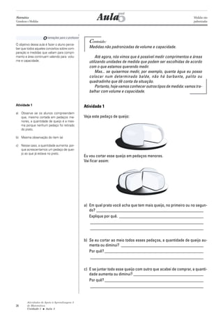 Atividades de Apoio à Aprendizagem 3
de Matemática
Unidade 1 ■ Aula
28
5
Conteúdo:
Medidas não padronizadas de volume e capacidade.
Até agora, nós vimos que é possível medir comprimentos e áreas
utilizando unidades de medida que podem ser escolhidas de acordo
com o que estamos querendo medir.
Mas... se quisermos medir, por exemplo, quanta água eu posso
colocar num determinado balde, não há barbante, palito ou
quadradinho que dê conta da situação.
Portanto, hoje vamos conhecer outros tipos de medida: vamos tra-
balhar com volume e capacidade.
Atividade 1
Veja este pedaço de queijo:
Eu vou cortar esse queijo em pedaços menores.
Vai ficar assim:
a) Em qual prato você acha que tem mais queijo, no primeiro ou no segun-
do? ____________________________________________________
Explique por quê. _________________________________________
_______________________________________________________
_______________________________________________________
b) Se eu cortar ao meio todos esses pedaços, a quantidade de queijo au-
menta ou diminui? ________________________________________
Por quê? ________________________________________________
_______________________________________________________
c) E se juntar todo esse queijo com outro que acabei de comprar, a quanti-
dade aumenta ou diminui? __________________________________
Por quê? ________________________________________________
_______________________________________________________
Aula
Orientações para o professor
O objetivo dessa aula é fazer o aluno perce-
ber que todos aqueles conceitos sobre com-
paração e medidas que valiam para compri-
mento e área continuam valendo para volu-
me e capacidade.
Atividade 1
a) Observe se os alunos compreendem
que, mesmo cortada em pedaços me-
nores, a quantidade de queijo é a mes-
ma porque nenhum pedaço foi retirado
do prato.
b) Mesma observação do item (a)
c) Nesse caso, a quantidade aumenta por-
que acrescentamos um pedaço de quei-
jo ao que já estava no prato.
5
Matemática
Grandezas e Medidas
Medidas não
padronizadas
 