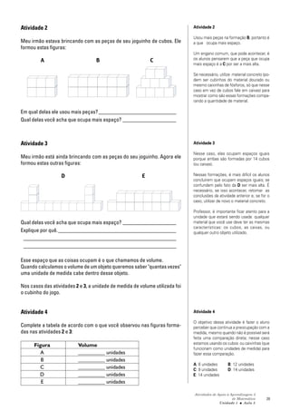 Atividades de Apoio à Aprendizagem 3
de Matemática
Unidade 1 ■ Aula
29
Atividade 2
Meu irmão estava brincando com as peças de seu joguinho de cubos. Ele
formou estas figuras:
A B C
Em qual delas ele usou mais peças?_____________________________
Qual delas você acha que ocupa mais espaço? ____________________
Atividade 3
Meu irmão está ainda brincando com as peças do seu joguinho. Agora ele
formou estas outras figuras:
D E
Qual delas você acha que ocupa mais espaço? ____________________
Explique por quê.____________________________________________
_________________________________________________________
_________________________________________________________
Esse espaço que as coisas ocupam é o que chamamos de volume.
Quando calculamos o volume de um objeto queremos saber "quantas vezes"
uma unidade de medida cabe dentro desse objeto.
Nos casos das atividades 2 e 3, a unidade de medida de volume utilizada foi
o cubinho do jogo.
Atividade 4
Complete a tabela de acordo com o que você observou nas figuras forma-
das nas atividades 2 e 3:
Figura Volume
A __________ unidades
B __________ unidades
C __________ unidades
D __________ unidades
E __________ unidades
5
Atividade 2
Usou mais peças na formação B, portanto é
a que ocupa mais espaço.
Um engano comum, que pode acontecer, é
os alunos pensarem que a peça que ocupa
mais espaço é a C por ser a mais alta.
Se necessário, utilize material concreto (po-
dem ser cubinhos do material dourado ou
mesmo caixinhas de fósforos, só que nesse
caso em vez de cubos fale em caixas) para
mostrar como são essas formações compa-
rando a quantidade de material.
Atividade 3
Nesse caso, elas ocupam espaços iguais
porque ambas são formadas por 14 cubos
(ou caixas).
Nessas formações, é mais difícil os alunos
concluírem que ocupam espaços iguais; se
confundem pelo fato da D ser mais alta. É
necessário, se isso acontecer, retomar as
conclusões da atividade anterior e, se for o
caso, utilizar de novo o material concreto.
Professor, é importante ficar atento para a
unidade que estará sendo usada: qualquer
material que você use deve ter as mesmas
características: os cubos, as caixas, ou
qualquer outro objeto utilizado.
Atividade 4
O objetivo dessa atividade é fazer o aluno
perceber que continua a preocupação com a
medida, mesmo quando não é possível será
feita uma comparação direta; nesse caso
estamos usando os cubos ou caixinhas (que
funcionam como unidades de medida) para
fazer essa comparação.
A: 6 unidades B: 12 unidades
C: 9 unidades D: 14 unidades
E: 14 unidades
 