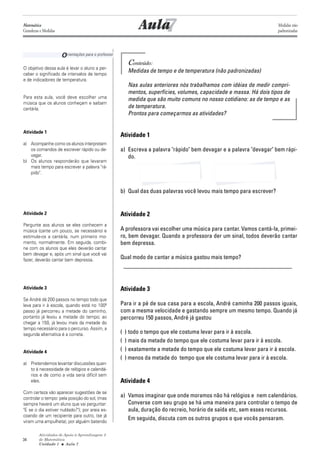 Atividades de Apoio à Aprendizagem 3
de Matemática
Unidade 1 ■ Aula
34
7
Conteúdo:
Medidas de tempo e de temperatura (não padronizadas)
Nas aulas anteriores nós trabalhamos com idéias de medir compri-
mentos, superfícies, volumes, capacidade e massa. Há dois tipos de
medida que são muito comuns no nosso cotidiano: as de tempo e as
de temperatura.
Prontos para começarmos as atividades?
Atividade 1
a) Escreva a palavra "rápido" bem devagar e a palavra "devagar" bem rápi-
do.
b) Qual das duas palavras você levou mais tempo para escrever?
Atividade 2
A professora vai escolher uma música para cantar. Vamos cantá-la, primei-
ro, bem devagar. Quando a professora der um sinal, todos deverão cantar
bem depressa.
Qual modo de cantar a música gastou mais tempo?
_________________________________________________________
Atividade 3
Para ir a pé de sua casa para a escola, André caminha 200 passos iguais,
com a mesma velocidade e gastando sempre um mesmo tempo. Quando já
percorreu 150 passos, André já gastou
( ) todo o tempo que ele costuma levar para ir à escola.
( ) mais da metade do tempo que ele costuma levar para ir à escola.
( ) exatamente a metade do tempo que ele costuma levar para ir à escola.
( ) menos da metade do tempo que ele costuma levar para ir à escola.
Atividade 4
a) Vamos imaginar que onde moramos não há relógios e nem calendários.
Converse com seu grupo se há uma maneira para controlar o tempo de
aula, duração do recreio, horário de saída etc, sem esses recursos.
Em seguida, discuta com os outros grupos o que vocês pensaram.
O objetivo dessa aula é levar o aluno a per-
ceber o significado de intervalos de tempo
e de indicadores de temperatura.
Para esta aula, você deve escolher uma
música que os alunos conheçam e saibam
cantá-la.
Atividade 1
a) Acompanhe como os alunos interpretam
os comandos de escrever rápido ou de-
vagar.
b) Os alunos responderão que levaram
mais tempo para escrever a palavra "rá-
pido".
Atividade 2
Pergunte aos alunos se eles conhecem a
música (cante um pouco, se necessário) e
estimule-os a cantá-la, num primeiro mo-
mento, normalmente. Em seguida, combi-
ne com os alunos que eles deverão cantar
bem devagar e, após um sinal que você vai
fazer, deverão cantar bem depressa.
Atividade 3
Se André dá 200 passos no tempo todo que
leva para ir à escola, quando está no 100º
passo já percorreu a metade do caminho,
portanto já levou a metade do tempo; ao
chegar a 150, já levou mais da metade do
tempo necessário para o percurso. Assim, a
segunda alternatica é a correta.
Atividade 4
a) Pretendemos levantar discussões quan-
to à necessidade de relógios e calendá-
rios e de como a vida seria difícil sem
eles.
Com certeza vão aparecer sugestões de se
controlar o tempo: pela posição do sol, (mas
sempre haverá um aluno que vai perguntar:
"E se o dia estiver nublado?"); por areia es-
coando de um recipiente para outro, (se já
viram uma ampulheta); por alguém batendo
Aula
Orientações para o professor
7
Matemática
Grandezas e Medidas
Medidas não
padronizadas
 