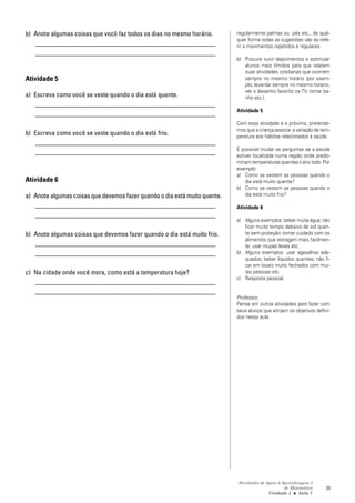 Atividades de Apoio à Aprendizagem 3
de Matemática
Unidade 1 ■ Aula
35
b) Anote algumas coisas que você faz todos os dias no mesmo horário.
_______________________________________________________
_______________________________________________________
Atividade 5
a) Escreva como você se veste quando o dia está quente.
_______________________________________________________
_______________________________________________________
b) Escreva como você se veste quando o dia está frio.
_______________________________________________________
_______________________________________________________
Atividade 6
a) Anote algumas coisas que devemos fazer quando o dia está muito quente.
_______________________________________________________
_______________________________________________________
b) Anote algumas coisas que devemos fazer quando o dia está muito frio.
_______________________________________________________
_______________________________________________________
c) Na cidade onde você mora, como está a temperatura hoje?
_______________________________________________________
_______________________________________________________
7
regularmente palmas ou pés etc., de qual-
quer forma todas as sugestões vão se refe-
rir a movimentos repetidos e regulares.
b) Procure ouvir depoimentos e estimular
alunos mais tímidos para que relatem
suas atividades cotidianas que ocorrem
sempre no mesmo horário (por exem-
plo, levantar sempre no mesmo horário,
ver o desenho favorito na TV, tomar ba-
nho etc.).
Atividade 5
Com essa atividade e a próxima, pretende-
mos que a criança associe a variação de tem-
peratura aos hábitos relacionados à saúde.
É possível mudar as perguntas se a escola
estiver localizada numa região onde predo-
minam temperaturas quentes o ano todo. Por
exemplo:
a) Como se vestem as pessoas quando o
dia está muito quente?
b) Como se vestem as pessoas quando o
dia está muito frio?
Atividade 6
a) Alguns exemplos: beber muita água; não
ficar muito tempo debaixo de sol quen-
te sem proteção; tomar cuidado com os
alimentos que estragam mais facilmen-
te; usar roupas leves etc.
b) Alguns exemplos: usar agasalhos ade-
quados; beber líquidos quentes; não fi-
car em locais muito fechados com mui-
tas pessoas etc.
c) Resposta pessoal.
Professor,
Pense em outras atividades para fazer com
seus alunos que atinjam os objetivos defini-
dos nessa aula.
 