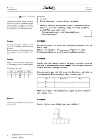 Atividades de Apoio à Aprendizagem 3
de Matemática
Unidade 1 ■ Aula
36
Conteúdo:
Revisão da unidade 1 e preparação para a unidade 2
Nas aulas anteriores, você conheceu diversas maneiras de efetuar
medições, utilizando variados padrões de medida (barbantes,
quadradinhos, copos, xícaras etc.).
Hoje, vamos fazer uma revisão do que nós já vimos.
Podemos começar?
Atividade 1
Escolha um colega de seu grupo e tente adivinhar quantos palmos seus ele
tem de altura.
Escreva aqui: Meu colega tem _________ palmos meus de altura.
Verifique se você acertou, seguindo as orientações da professora.
Atividade 2
Imagine que você trabalha numa loja de tapetes e carpetes e precisa
acarpetar as 3 salas representadas no anexo 5. Quanto você vai precisar de
material (carpete e cordão para o rodapé) ?
Para responder a isso, você sabe que precisa determinar o perímetro e a
área de cada sala. Então, complete a tabela com esses valores.
Sala Perímetro Área
A
B
C
Mostre sua resposta para seus colegas do grupo e veja se todos responde-
ram a mesma coisa.
Atividade 3
Quantos cubinhos foram utilizados para fazer esta figura?
8Aula
Orientações para o professor
Para terminarmos essa unidade, são apre-
sentadas aqui algumas atividades de revisão
e de preparação para a próxima unidade,
quando estaremos trabalhando com medi-
das padronizadas de comprimento e área.
Atividade 1
Oriente os alunos para que façam a medi-
ção do pé até a cabeça após terem feito a
estimativa.
Comparando com o que haviam estimado,
os alunos podem corrigir ou não sua previ-
são.
Atividade 2
Antes de iniciar essa atividade, relembre com
os alunos o significado de perímetro e área.
A tabela deve ficar assim:
Sala Perímetro Área
A 24 20
B 24 36
C 20 13
Atividade 3
10 cubinhos (se necessário, recorra ao ma-
terial concreto).
8
Matemática
Grandezas e Medidas
Medidas não
padronizadas
 