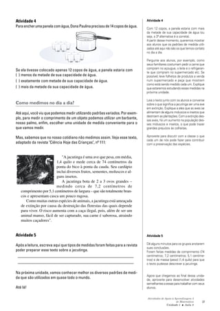 Atividades de Apoio à Aprendizagem 3
de Matemática
Unidade 1 ■ Aula
37
8
Atividade 4
Paraencherumapanelacomágua,DonaPaulinaprecisoude14coposdeágua.
Se ela tivesse colocado apenas 12 copos de água, a panela estaria com
( ) menos da metade de sua capacidade de água.
( ) exatamente com metade de sua capacidade de água.
( ) mais da metade da sua capacidade de água.
Como medimos no dia a dia?
Até aqui, você viu que podemos medir utilizando padrões variados. Por exem-
plo, para medir o comprimento de um objeto podemos utilizar um barbante,
nosso palmo, enfim, escolher uma unidade de medida conveniente para o
que vamos medir.
Mas, sabemos que no nosso cotidiano não medimos assim. Veja esse texto,
adaptado da revista "Ciência Hoje das Crianças", nº 111:
"A jacutinga é uma ave que pesa, em média,
1,4 quilo e mede cerca de 74 centímetros da
ponta do bico à ponta da cauda. Seu cardápio
inclui diversos frutos, sementes, moluscos e al-
guns insetos.
A jacutinga bota de 2 a 3 ovos grandes –
medindo cerca de 7,2 centímetros de
comprimento por 5,1 centímetros de largura – que são totalmente bran-
cos e apresentam casca um pouco rugosa.
Como muitas outras espécies de animais, a jacutinga está ameaçada
de extinção por causa da destruição das florestas das quais depende
para viver. O risco aumenta com a caça ilegal, pois, além de ser um
animal manso, fácil de ser capturado, sua carne é saborosa, atraindo
muitos caçadores".
Atividade 5
Após a leitura, escreva aqui que tipos de medidas foram feitas para a revista
poder preparar esse texto sobre a jacutinga.
_________________________________________________________
_________________________________________________________
Na próxima unidade, vamos conhecer melhor os diversos padrões de medi-
da que são utilizados em quase todo o mundo.
Até lá!
Atividade 4
Com 12 copos, a panela estaria com mais
da metade de sua capacidade de água (ou
seja, a 3ª alternativa é a correta).
A partir desse momento, queremos mostrar
aos alunos que os padrões de medida utili-
zados até aqui não são os que temos contato
no dia a dia.
Pergunte aos alunos, por exemplo, como
seus familiares costumam pedir a carne que
compram no açougue, o leite e o refrigeran-
te que compram no supermercado etc. Se
possível, leve folhetos de produtos a venda
num supermercado e peça que mostrem
como está sendo medido cada um. Explique
que estaremos estudando essas medidas na
próxima unidade.
Leia o texto junto com os alunos e converse
sobre o que significa a jacutinga ser uma ave
em extinção. Explique a eles que as aves se
alimentam de alguns moluscos e insetos que
destroem as plantações. Com a extinção des-
sas aves, há um aumento na população des-
ses moluscos e insetos, o que pode trazer
grandes prejuízos às colheitas.
Aproveite para discutir com a classe o que
cada um de nós pode fazer para contribuir
com a preservação das espécies.
Atividade 5
Dê alguns minutos para os grupos anotarem
suas conclusões.
Foram feitas medidas de comprimento (74
centímetros; 7,2 centímetros; 5,1 centíme-
tros) e de massa (peso) (1,4 quilo) para que
o texto pudesse descrever a jacutinga.
Agora que chegamos ao final dessa unida-
de, aproveite para desenvolver atividades
semelhantes a essas para trabalhar com seus
alunos.
 