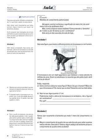 Atividades de Apoio à Aprendizagem 3
de Matemática
Unidade 2 ■ Aula
44
Orientações para o professor
Conteúdo:
Medidas de comprimento padronizadas
Até agora, você já conheceu o significado do metro (m), do centí-
metro (cm) e do quilômetro (km).
Mas, como comparar essas medidas? Como entender o "tamanho"
de 1 metro ou de 10 metros ou de 1 centímetro?
Este será um dos assuntos da aula de hoje...
Atividade 1
Veja esta figura, que mostra a diferença entre um tiranossauro e um homem.
O tiranossauro era um réptil gigantesco que habitava o nosso planeta há
milhões de anos. Dizem os estudiosos no assunto que ele podia medir até 6
metros de altura!
Então, responda:
a) Como você se colocaria nessa figura? Maior do que o homem? Maior do
que o tiranossauro? Ou menor que os dois? Desenhe você ao lado deles.
b) Veja na sua régua quanto é 1 cm.
Poderíamos medir a altura do tiranossauro (o verdadeiro, não a figura!)
em centímetros? _________________________________________
Por quê? ________________________________________________
_______________________________________________________
Atividade 2
Vamos usar novamente o barbante que mede 1 metro de comprimento e a
régua.
a) Meça o comprimento do quadro da sua sala de aula para saber quantos
metros ele tem. Descobriu? Sobrou algum pedaço de barbante porque o
comprimento do quadro tinha acabado?
_______________________________________________________
2Aula
Para essa aula serão utilizados os barbantes
de 1 m que foram usados na aula anterior.
Além disso, será interessante que todos
tenham régua (mesmo que sejam de
tamanhos variados).
Se for possível, leve ilustrações de animais
pré-históricos para mostrar aos alunos como
eram os seres que habitavam a Terra há mi-
lhões de anos.
Atividade 1
Além dessa comparação, faça outras, por
exemplo: a altura do tiranossauro e a da sala
de aula (para isso, você vai precisar levar uma
trena ou metro de carpinteiro).
a) Observe se os alunos percebem que seu
tamanho no desenho deve ser menor ou
igual ao do homem.
b) É possível medir o tiranossauro em cm,
porém com muita dificuldade devido à
sua grande altura. O padrão mais ade-
quado é o metro.
Atividade 2
a) Com o auxílio do barbante, dois alunos
de cada grupo poderão ir até o quadro
para contar quantas vezes o metro cabe
no comprimento dele. Estimule medidas
como: 3 e mais um pedaço, quase 5 etc.
pergunte se o que está sobrando do bar-
bante é mais ou é menos do que meio
metro.
2
Matemática
Grandezas e Medidas
Medidas de
comprimento e área
Descobrindo o Mundo dos
Dinossauros. Salvat Editores, 2000.
 