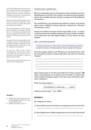 46
Atividades de Apoio à Aprendizagem 3
de Matemática
Unidade 2 ■ Aula
Conhecendo o quilômetro
Mais uma informação sobre os tiranossauros: eles conseguiam percorrer
30 quilômetros em uma hora. Para você ter uma idéia do que isso significa,
hoje em dia, um atleta muito bem treinado, consegue correr 36 quilômetros
em uma hora!
Para entendermos o que representa esta distância, primeiro você precisa
saber o que é 1 quilômetro: comece colocando o barbante de 1 metro bem
esticado sobre a mesa.
Imagine uma distância que seja 10 vezes essa medida. O que, na escola,
você acha que tem essa medida? Imaginaram? E agora imagine uma distân-
cia 10 vezes maior que esta! Alguma distância, na sua escola, tem essa
medida?
Veja o que estamos pensando:
1 barbante esticado é o mesmo que 1 metro; 10 barbantes, portanto,
seriam 10 metros; e 10 vezes esses 10 metros seriam 100 metros.
Você achou alguma distância com 100 metros na sua escola? E fora dela?
Se você saísse da escola e andasse 100 metros, até onde você acha que
chegaria?
_________________________________________________________
_________________________________________________________
_________________________________________________________
_________________________________________________________
_________________________________________________________
Agora vamos pensar em 10 vezes essa distância! Teríamos, portanto, 1000
vezes o nosso barbante, um ao lado do outro, formando um cordão muito,
muito comprido! Consegue imaginar? Pois bem, esse comprimento repre-
senta 1 quilômetro!
Então, não vamos esquecer:
Um quilômetro é o mesmo que _____ metros.
Podemos escrever assim: 1 km = 1000 m
Atividade 4
Dê a resposta em metros:
a) Qual a distância que um tiranossauro conseguia percorrer em uma hora?
_______________________________________________________
b) Qualadistânciaqueumatletaconseguepercorreremumahorahojeemdia?
_______________________________________________________
2
Faça a leitura desse texto junto com os alu-
nos e procure mencionar outras distâncias
que se mede em km (por exemplo, a
distância entre este município e o município
conhecido mais próximo, comprimento de
um rio conhecido dos alunos etc.).
Nesse momento é importante construir com
os alunos o conceito de quilômetro, de tal
forma que tenham uma idéia, pelo menos
aproximada, de tal distância.
No caso da distância de 10 metros, eles po-
deriam responder, por exemplo: a sala de
leitura ou a de vídeo, que geralmente são
um pouco maiores que as de aula, ou qual-
quer outra distância que se aproxime dos 10
metros.
No caso dos 100 metros, eles poderiam citar
o corredor, a frente ou o fundo da escola (se
a escola for grande) ou então pensar em sair
da escola para atingir os 100 metros, o que
não passaria de um quarteirão.
No caso de 1.000 metros, mesmo
contextualizando, é difícil os alunos terem
uma noção exata do quilômetro, mas o
importante é que percebam a ordem de
grandeza dessa unidade.
Pode-se de novo recorrer ao quarteirão: são
mais ou menos 10 quarteirões.
Atividade 4
a) 30.000 metros (releia o texto com os alu-
nos para destacar que 30 km é o mes-
mo que 30.000 metros)
b) 36.000 metros (idem ao item a)
 