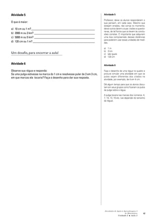 Atividades de Apoio à Aprendizagem 3
de Matemática
Unidade 2 ■ Aula
47
Atividade 5
O que é maior:
a) 10 cm ou 1 m?____________________________________________
b) 2000 m ou 3 km? __________________________________________
c) 5000 m ou 5 km? __________________________________________
d) 120 cm ou 1 m? ___________________________________________
Um desafio, para encerrar a aula!
Atividade 6
Observe sua régua e responda:
Se uma pulga estivesse na marca do 1 cm e resolvesse pular de 3 em 3 cm,
em que marcas ela tocaria? Faça o desenho para dar sua resposta.
Atividade 5
Professor, deixe os alunos responderem o
que pensam, em cada caso. Mesmo que
estejam errados, não corrija no momento;
deixe outros darem a suas visões e questio-
ne-as, de tal forma que os levem às conclu-
sões corretas. É importante que adquiram
uma boa compreensão dessas distâncias
para poderem usar essas unidades de medi-
das.
a) 1 m
b) 3 km
c) são iguais
d) 120 cm
Atividade 6
Faça o desenho de uma régua no quadro e
procure simular uma atividade em que os
pulos sejam diferentes dos citados na
atividade, por exemplo, de 4 em 4 cm.
Dê algum tempo para que os alunos discu-
tam em seus grupos como ficariam os pulos
da pulga sobre a régua.
A pulga tocaria nas marcas dos números: 4,
7, 10, 13, 16 etc. (vai depender do tamanho
da régua).
2
 
