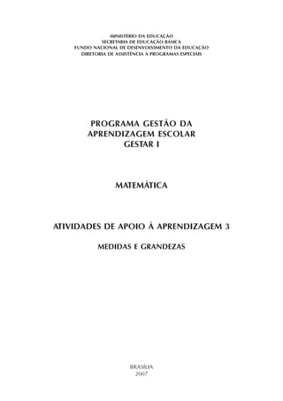 MINISTÉRIO DA EDUCAÇÃO
SECRETARIA DE EDUCAÇÃO BÁSICA
FUNDO NACIONAL DE DESENVOLVIMENTO DA EDUCAÇÃO
DIRETORIA DE ASSISTÊNCIA A PROGRAMAS ESPECIAIS
PROGRAMA GESTÃO DA
APRENDIZAGEM ESCOLAR
GESTAR I
MATEMÁTICA
ATIVIDADES DE APOIO À APRENDIZAGEM 3
MEDIDAS E GRANDEZAS
BRASÍLIA
2007
 