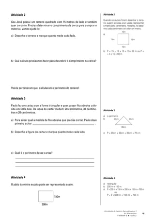 Atividades de Apoio à Aprendizagem 3
de Matemática
Unidade 2 ■ Aula
49
Atividade 2
Seu José possui um terreno quadrado com 15 metros de lado e também
quer cercá-lo. Precisa determinar o comprimento da cerca para comprar o
material. Vamos ajudá-lo!
a) Desenhe o terreno e marque quanto mede cada lado.
b) Que cálculo precisamos fazer para descobrir o comprimento da cerca?
Vocês perceberam que calcularam o perímetro do terreno!
Atividade 3
Paulo fez um cartaz com a forma triangular e quer passar fita adesiva colo-
rida em volta dele. Os lados do cartaz medem: 20 centímetros, 30 centíme-
tros e 20 centímetros.
a) Para saber qual a medida de fita adesiva que precisa cortar, Paulo deve
primeiro achar ___________________________________________ .
b) Desenhe a figura do cartaz e marque quanto mede cada lado.
c) Qual é o perímetro desse cartaz?
_______________________________________________________
_______________________________________________________
_______________________________________________________
Atividade 4
O pátio da minha escola pode ser representado assim:
3
Atividade 2
Quando os alunos forem desenhar o terre-
no, sugerir a escala a ser usada: representar
o metro pelo centímetro. Portanto, no dese-
nho cada centímetro vai valer um metro.
a)
b) P = 15 + 15 + 15 + 15= 60 m ou P =
= 4 x 15 = 60 m
Atividade 3
a) o perímetro
b)
c) P = 20cm + 20cm + 30cm = 70 cm
Atividade 4
a) retangular
b) 200 m e 150 m
a) P = 200 m + 150 m + 200 m + 150 m = 700 m
ou
P = 2 x (200 m + 150 m) = 700 m
150m
200m
15m
15m
15m
15m
20cm 20cm
30cm
 