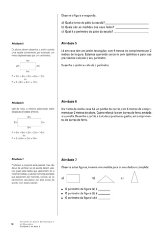 50
Atividades de Apoio à Aprendizagem 3
de Matemática
Unidade 2 ■ Aula
Observe a figura e responda.
a) Qual a forma do pátio da escola?_____________________________
b) Quais são as medidas dos seus lados? ______________________
c) Qual é o perímetro do pátio da escola? _______________________
Atividade 5
Lá em casa tem um jardim retangular, com 4 metros de comprimento por 2
metros de largura. Estamos querendo cercá-lo com tijolinhos e para isso
precisamos calcular o seu perímetro.
Desenhe o jardim e calcule o perímetro.
Atividade 6
Na frente da minha casa há um portão de correr, com 6 metros de compri-
mento por 2 metros de altura. Quero reforçá-lo com barras de ferro, em toda
a sua volta. Desenhe o portão e calcule o quanto vou gastar, em comprimen-
to, de barras de ferro.
Atividade 7
Observe estas figuras, invente uma medida para os seus lados e complete:
a) b) c)
■ O perímetro da figura (a) é ________
■ O perímetro da figura (b) é ________
■ O perímetro da figura (c) é ________
3
Atividade 5
Os alunos devem desenhar o jardim usando
uma escala conveniente, por exemplo: um
metro representado por um centímetro.
P = 2m + 4m + 2m + 4m = 12 m
ou
P = 2 x (2m + 4m ) = 12m
Atividade 6
Vale de novo, a mesma observação sobre
escala da atividade anterior.
P = 6m + 6m + 2m + 2m = 16 m
ou
P = 2 x ( 6m + 2m) =16m
Atividade 7
Professor, a resposta será pessoal, mas não
deixe de verificar se os alunos deram valo-
res iguais para lados que aparentam ter a
mesma medida, e valores menores aos lados
que aparentam ser menores, e ainda, se os
perímetros calculados por eles estão de
acordo com esses valores.
2m 2m
4m
4m
6m
6m
2m 2m
 