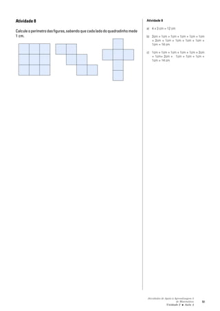 Atividades de Apoio à Aprendizagem 3
de Matemática
Unidade 2 ■ Aula
51
Atividade 8
Calculeoperímetrodasfiguras,sabendoquecadaladodoquadradinhomede
1 cm.
Atividade 8
a) 4 x 3 cm = 12 cm
b) 2cm + 1cm + 1cm + 1cm + 1cm + 1cm
+ 2cm + 1cm + 1cm + 1cm + 1cm +
1cm = 14 cm
c) 1cm + 1cm + 1cm + 1cm + 1cm + 2cm
+ 1cm+ 2cm + 1cm + 1cm + 1cm +
1cm = 14 cm
3
 