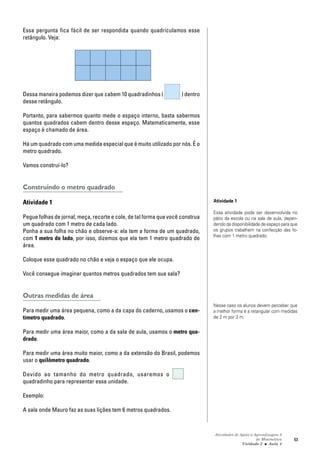 Atividades de Apoio à Aprendizagem 3
de Matemática
Unidade 2 ■ Aula
53
Essa pergunta fica fácil de ser respondida quando quadriculamos esse
retângulo. Veja:
Dessa maneira podemos dizer que cabem 10 quadradinhos ( ) dentro
desse retângulo.
Portanto, para sabermos quanto mede o espaço interno, basta sabermos
quantos quadrados cabem dentro desse espaço. Matematicamente, esse
espaço é chamado de área.
Há um quadrado com uma medida especial que é muito utilizado por nós. É o
metro quadrado.
Vamos construí-lo?
Construindo o metro quadrado
Atividade 1
Pegue folhas de jornal, meça, recorte e cole, de tal forma que você construa
um quadrado com 1 metro de cada lado.
Ponha a sua folha no chão e observe-a: ela tem a forma de um quadrado,
com 1 metro de lado, por isso, dizemos que ela tem 1 metro quadrado de
área.
Coloque esse quadrado no chão e veja o espaço que ele ocupa.
Você consegue imaginar quantos metros quadrados tem sua sala?
Outras medidas de área
Para medir uma área pequena, como a da capa do caderno, usamos o cen-
tímetro quadrado.
Para medir uma área maior, como a da sala de aula, usamos o metro qua-
drado.
Para medir uma área muito maior, como a da extensão do Brasil, podemos
usar o quilômetro quadrado.
Devido ao tamanho do metro quadrado, usaremos o
quadradinho para representar essa unidade.
Exemplo:
A sala onde Mauro faz as suas lições tem 6 metros quadrados.
4
Atividade 1
Essa atividade pode ser desenvolvida no
pátio da escola ou na sala de aula, depen-
dendo da disponibilidade de espaço para que
os grupos trabalhem na confecção das fo-
lhas com 1 metro quadrado.
Nesse caso os alunos devem perceber que
a melhor forma é a retangular com medidas
de 2 m por 3 m.
 