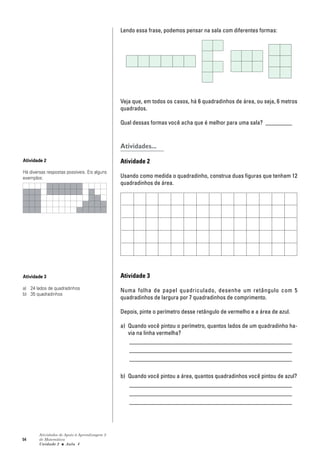 54
Atividades de Apoio à Aprendizagem 3
de Matemática
Unidade 2 ■ Aula
Lendo essa frase, podemos pensar na sala com diferentes formas:
Veja que, em todos os casos, há 6 quadradinhos de área, ou seja, 6 metros
quadrados.
Qual dessas formas você acha que é melhor para uma sala? _________
Atividades...
Atividade 2
Usando como medida o quadradinho, construa duas figuras que tenham 12
quadradinhos de área.
Atividade 3
Numa folha de papel quadriculado, desenhe um retângulo com 5
quadradinhos de largura por 7 quadradinhos de comprimento.
Depois, pinte o perímetro desse retângulo de vermelho e a área de azul.
a) Quando você pintou o perímetro, quantos lados de um quadradinho ha-
via na linha vermelha?
_______________________________________________________
_______________________________________________________
_______________________________________________________
b) Quando você pintou a área, quantos quadradinhos você pintou de azul?
_______________________________________________________
_______________________________________________________
_______________________________________________________
4
Atividade 2
Há diversas respostas possíveis. Eis alguns
exemplos:
Atividade 3
a) 24 lados de quadradinhos
b) 35 quadradinhos
 