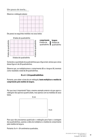 Atividades de Apoio à Aprendizagem 3
de Matemática
Unidade 2 ■ Aula
57
Um pouco de teoria...
Observe o retângulo abaixo:
Ele possui as seguintes medidas nos seus lados:
6 lados de quadradinho
comprimento
6 lados de
quadradinho
6 lados de quadradinho
Contando a quantidade de quadradinhos que a figura tem, temos que a área
dessa figura é de 24 quadradinhos.
Observe que, se multiplicarmos o comprimento (6) e a largura (4), teremos
como resultado o total de 24 quadradinhos.
6 x 4 = 24 quadradinhos
Portanto, para obter a área de um retângulo, basta multiplicar a medida do
comprimento pela medida da largura.
Por que isso é importante? Veja o mesmo exemplo anterior só que agora o
retângulo não aparece quadriculado, mas apenas com as medidas de seus
lados.
6 cm
Para que não precisemos quadricular o retângulo para fazer a contagem
dos quadradinhos, usamos a idéia de multiplicar a medida do comprimento
pela medida da largura.
Portanto: 6 x 4 = 24 centímetros quadrados.
5
4 cm
4ladosdequadradinho
4ladosdequadradinho
largura
4 lados de
quadradinho
 