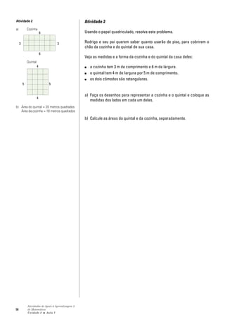 58
Atividades de Apoio à Aprendizagem 3
de Matemática
Unidade 2 ■ Aula
Atividade 2
Usando o papel quadriculado, resolva este problema.
Rodrigo e seu pai querem saber quanto usarão de piso, para cobrirem o
chão da cozinha e do quintal de sua casa.
Veja as medidas e a forma da cozinha e do quintal da casa deles:
■ a cozinha tem 3 m de comprimento e 6 m de largura.
■ o quintal tem 4 m de largura por 5 m de comprimento.
■ os dois cômodos são retangulares.
a) Faça os desenhos para representar a cozinha e o quintal e coloque as
medidas dos lados em cada um deles.
b) Calcule as áreas do quintal e da cozinha, separadamente.
5
Atividade 2
a) Cozinha
Quintal
b) Área do quintal = 20 metros quadrados
Área da cozinha = 18 metros quadrados
6
3
4
5
6
3
4
5
 