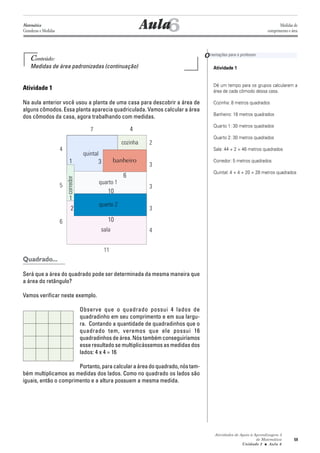 Atividades de Apoio à Aprendizagem 3
de Matemática
Unidade 2 ■ Aula
59
Conteúdo:
Medidas de área padronizadas (continuação)
Atividade 1
Na aula anterior você usou a planta de uma casa para descobrir a área de
alguns cômodos. Essa planta aparecia quadriculada. Vamos calcular a área
dos cômodos da casa, agora trabalhando com medidas.
Quadrado...
Será que a área do quadrado pode ser determinada da mesma maneira que
a área do retângulo?
Vamos verificar neste exemplo.
Observe que o quadrado possui 4 lados de
quadradinho em seu comprimento e em sua largu-
ra. Contando a quantidade de quadradinhos que o
quadrado tem, veremos que ele possui 16
quadradinhos de área. Nós também conseguiríamos
esse resultado se multiplicássemos as medidas dos
lados: 4 x 4 = 16
Portanto,paracalcularaáreadoquadrado,nóstam-
bém multiplicamos as medidas dos lados. Como no quadrado os lados são
iguais, então o comprimento e a altura possuem a mesma medida.
6
Atividade 1
Dê um tempo para os grupos calcularem a
área de cada cômodo dessa casa.
Cozinha: 8 metros quadrados
Banheiro: 18 metros quadrados
Quarto 1: 30 metros quadrados
Quarto 2: 30 metros quadrados
Sala: 44 + 2 = 46 metros quadrados
Corredor: 5 metros quadrados
Quintal: 4 + 4 + 20 = 28 metros quadrados
Aula
Orientações para o professor
6
Matemática
Grandezas e Medidas
Medidas de
comprimento e área
sala
quarto 2
banheiro
cozinha
quintal
corredor
quarto 1
11
4
3
3
3
2
4
7
5
6
4
3
6
10
10
2
1
1
 