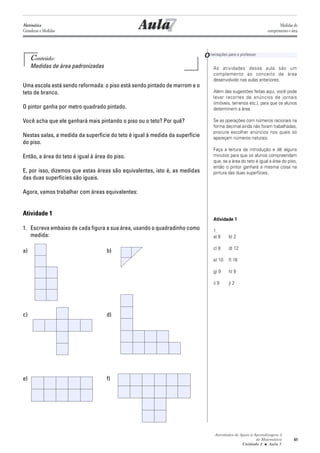 Atividades de Apoio à Aprendizagem 3
de Matemática
Unidade 2 ■ Aula
61
7
Conteúdo:
Medidas de área padronizadas
Uma escola está sendo reformada: o piso está sendo pintado de marrom e o
teto de branco.
O pintor ganha por metro quadrado pintado.
Você acha que ele ganhará mais pintando o piso ou o teto? Por quê?
Nestas salas, a medida da superfície do teto é igual à medida da superfície
do piso.
Então, a área do teto é igual à área do piso.
E, por isso, dizemos que estas áreas são equivalentes, isto é, as medidas
das duas superfícies são iguais.
Agora, vamos trabalhar com áreas equivalentes:
Atividade 1
1. Escreva embaixo de cada figura a sua área, usando o quadradinho como
medida:
a) b)
c) d)
e) f)
As atividades dessa aula são um
complemento ao conceito de área
desenvolvido nas aulas anteriores.
Além das sugestões feitas aqui, você pode
levar recortes de anúncios de jornais
(imóveis, terrenos etc.), para que os alunos
determinem a área.
Se as operações com números racionais na
forma decimal ainda não foram trabalhadas,
procure escolher anúncios nos quais só
apareçam números naturais.
Faça a leitura da introdução e dê alguns
minutos para que os alunos compreendam
que, se a área do teto é igual a área do piso,
então o pintor ganhará a mesma coisa na
pintura das duas superfícies.
Atividade 1
1.
a) 8 b) 2
c) 8 d) 12
e) 10 f) 16
g) 9 h) 9
i) 9 j) 2
Aula
Orientações para o professor
7
Matemática
Grandezas e Medidas
Medidas de
comprimento e área
 