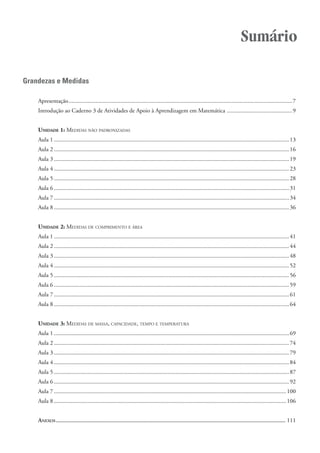 Grandezas e Medidas
Apresentação.......................................................................................................................................................7
Introdução ao Caderno 3 de Atividades de Apoio à Aprendizagem em Matemática ............................................9
UNIDADE 1: MEDIDAS NÃO PADRONIZADAS
Aula 1 ...............................................................................................................................................................13
Aula 2 ...............................................................................................................................................................16
Aula 3 ...............................................................................................................................................................19
Aula 4 ...............................................................................................................................................................23
Aula 5 ...............................................................................................................................................................28
Aula 6 ...............................................................................................................................................................31
Aula 7 ...............................................................................................................................................................34
Aula 8 ...............................................................................................................................................................36
UNIDADE 2: MEDIDAS DE COMPRIMENTO E ÁREA
Aula 1 ...............................................................................................................................................................41
Aula 2 ...............................................................................................................................................................44
Aula 3 ...............................................................................................................................................................48
Aula 4 ...............................................................................................................................................................52
Aula 5 ...............................................................................................................................................................56
Aula 6 ...............................................................................................................................................................59
Aula 7 ...............................................................................................................................................................61
Aula 8 ...............................................................................................................................................................64
UNIDADE 3: MEDIDAS DE MASSA, CAPACIDADE, TEMPO E TEMPERATURA
Aula 1 ...............................................................................................................................................................69
Aula 2 ...............................................................................................................................................................74
Aula 3 ...............................................................................................................................................................79
Aula 4 ...............................................................................................................................................................84
Aula 5 ...............................................................................................................................................................87
Aula 6 ...............................................................................................................................................................92
Aula 7 .............................................................................................................................................................100
Aula 8 .............................................................................................................................................................106
ANEXOS ........................................................................................................................................................ 111
Sumário
 