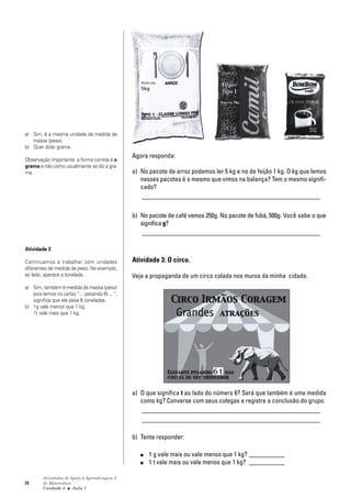 70
Atividades de Apoio à Aprendizagem 3
de Matemática
Unidade 3 ■ Aula
Agora responda:
a) No pacote de arroz podemos ler 5 kg e no de feijão 1 kg. O kg que lemos
nesses pacotes é o mesmo que vimos na balança? Tem o mesmo signifi-
cado?
_______________________________________________________
b) No pacote de café vemos 250g. No pacote de fubá, 500g. Você sabe o que
significa g?
_______________________________________________________
Atividade 3: O circo.
Veja a propaganda de um circo colada nos muros da minha cidade.
a) O que significa t ao lado do número 6? Será que também é uma medida
como kg? Converse com seus colegas e registre a conclusão do grupo.
_______________________________________________________
_______________________________________________________
b) Tente responder:
■ 1 g vale mais ou vale menos que 1 kg? ___________
■ 1 t vale mais ou vale menos que 1 kg? ___________
1
a) Sim, é a mesma unidade de medida de
massa (peso).
b) Quer dizer grama.
Observação importante: a forma correta é o
grama e não como usualmente se diz a gra-
ma.
Atividade 3
Continuamos a trabalhar com unidades
diferentes de medida de peso. No exemplo,
ao lado, aparece a tonelada.
a) Sim, também é medida de massa (peso)
pois lemos no cartaz “... pesando 6t ...“;
significa que ele pesa 6 toneladas.
b) 1g vale menos que 1 kg.
1t vale mais que 1 kg.
 