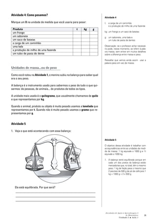 Atividades de Apoio à Aprendizagem 3
de Matemática
Unidade 3 ■ Aula
71
Atividade 4: Como pesamos?
Marque um X na unidade de medida que você usaria para pesar:
Produto t kg g
um frango
um sabonete
um saco de batatas
a carga de um caminhão
uma bala
a produção de milho de uma fazenda
um tubo de pasta de dente
Unidades de massa...ou de peso
Como você notou na Atividade 1, o menino subiu na balança para saber qual
era o seu peso.
A balança é o instrumento usado para sabermos o peso de tudo o que qui-
sermos: de pessoas, de animais... de produtos de todos os tipos.
A unidade mais usada é o quilograma, que usualmente chamamos de quilo
e que representamos por kg.
Quando o animal, produto ou objeto é muito pesado usamos a tonelada que
representamos por t. Quando não é muito pesado usamos o grama que re-
presentamos por g.
Atividade 5
1. Veja o que está acontecendo com essa balança:
Ela está equilibrada. Por que será?
_______________________________________________________
_______________________________________________________
_______________________________________________________
Atividade 4
t: a carga de um caminhão
e a produção de milho de uma fazenda
kg: um frango e um saco de batatas
g: um sabonete, uma bala e
um tubo de pasta de dentes
Observação: se o professor achar necessá-
rio pode, nesse momento, se referir à pala-
vra massa, sem entrar em muitos detalhes
sobre a diferença entre massa e peso.
Ressaltar que vamos ainda assim usar a
palavra peso em vez de massa.
Atividade 5
O objetivo dessa atividade é trabalhar com
as equivalências entre as unidades de medi-
da de massa: 1 kg equivale a 1000 g e 1t
equivale a 1000 kg.
1. A balança estrá equilibrada porque em
cada um dos pratos da balança estão
mercadorias que, no total, têm o mesmo
peso: 1 kg de feijão pesa o mesmo que
2 pacotes de 500 g de pó de café pois 1
kg = 1000 g = 2 x 500 g
1
 