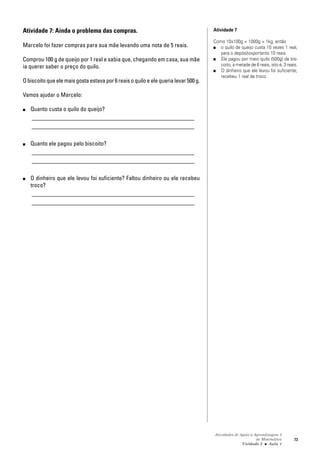 Atividades de Apoio à Aprendizagem 3
de Matemática
Unidade 3 ■ Aula
73
Atividade 7: Ainda o problema das compras.
Marcelo foi fazer compras para sua mãe levando uma nota de 5 reais.
Comprou 100 g de queijo por 1 real e sabia que, chegando em casa, sua mãe
ia querer saber o preço do quilo.
Obiscoitoqueelemaisgostaestavapor6reaisoquiloeelequerialevar500g.
Vamos ajudar o Marcelo:
■ Quanto custa o quilo do queijo?
_______________________________________________________
_______________________________________________________
■ Quanto ele pagou pelo biscoito?
_______________________________________________________
_______________________________________________________
■ O dinheiro que ele levou foi suficiente? Faltou dinheiro ou ele recebeu
troco?
_______________________________________________________
_______________________________________________________
Atividade 7
Como 10x100g = 1000g = 1kg, então
■ o quilo de queijo custa 10 vezes 1 real,
para o depósitoxportanto 10 reais.
■ Ele pagou por meio quilo (500g) de bis-
coito, a metade de 6 reais, isto é, 3 reais.
■ O dinheiro que ele levou foi suficiente;
recebeu 1 real de troco.
1
 