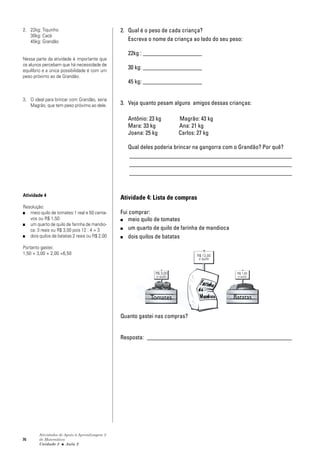 76
Atividades de Apoio à Aprendizagem 3
de Matemática
Unidade 3 ■ Aula
2. Qual é o peso de cada criança?
Escreva o nome da criança ao lado do seu peso:
22kg : ____________________
30 kg: ____________________
45 kg: ____________________
3. Veja quanto pesam alguns amigos dessas crianças:
Antônio: 23 kg Magrão: 43 kg
Mara: 33 kg Ana: 21 kg
Joana: 25 kg Carlos: 27 kg
Qual deles poderia brincar na gangorra com o Grandão? Por quê?
_______________________________________________________
_______________________________________________________
_______________________________________________________
Atividade 4: Lista de compras
Fui comprar:
■ meio quilo de tomates
■ um quarto de quilo de farinha de mandioca
■ dois quilos de batatas
Quanto gastei nas compras?
Resposta: _________________________________________________
2
2. 22kg: Tiquinho
30kg: Cacá
45kg: Grandão
Nessa parte da atividade é importante que
os alunos percebam que há necessidade de
equilíbrio e a única possibilidade é com um
peso próximo ao de Grandão.
3. O ideal para brincar com Grandão, seria
Magrão, que tem peso próximo ao dele.
Atividade 4
Resolução:
■ meio quilo de tomates:1 real e 50 centa-
vos ou R$ 1,50
■ um quarto de quilo de farinha de mandio-
ca: 3 reais ou R$ 3,00 pois 12 : 4 = 3
■ dois quilos de batatas 2 reais ou R$ 2,00
Portanto gastei:
1,50 + 3,00 + 2,00 =6,50
R$ 3,00
o quilo
Tomates Batatas
R$ 12,00
o quilo
R$ 1,00
o quilo
 