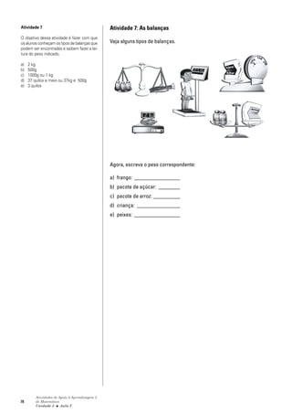78
Atividades de Apoio à Aprendizagem 3
de Matemática
Unidade 3 ■ Aula
Atividade 7: As balanças
Veja alguns tipos de balanças.
Agora, escreva o peso correspondente:
a) frango: _________________
b) pacote de açúcar: ________
c) pacote de arroz: __________
d) criança: ________________
e) peixes: _________________
Atividade 7
O objetivo dessa atividade é fazer com que
os alunos conheçam os tipos de balanças que
podem ser encontradas e saibam fazer a lei-
tura do peso indicado.
a) 2 kg
b) 500g
c) 1000g ou 1 kg
d) 37 quilos e meio ou 37kg e 500g
e) 3 quilos
2
 