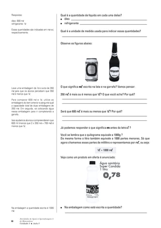 80
Atividades de Apoio à Aprendizagem 3
de Matemática
Unidade 3 ■ Aula
Qual é a quantidade de líquido em cada uma delas?
■ óleo ___________________________________________________
■ refrigerante _____________________________________________
Qual é a unidade de medida usada para indicar essas quantidades?
_________________________________________________________
Observe as figuras abaixo:
O que significa m escrito na lata e na garrafa? Vamos pensar:
350 m é mais ou é menos que 1 ? O que você acha? Por quê?
_________________________________________________________
_________________________________________________________
Será que 600 m é mais ou menos que 1 ? Por quê?
_________________________________________________________
_________________________________________________________
Já podemos responder o que significa m antes da letra ?
Você se lembra que o quilograma equivale a 1000g ?
Da mesma forma o litro também equivale a 1000 partes menores. Só que
agora chamamos essas partes de mililitro e representamos por m , ou seja:
1 = 1000 m
Veja como um produto em oferta é anunciado:
■ Na embalagem como está escrita a quantidade?
_______________________________________________________
3
Respostas:
óleo: 900 ml
refrigerante: 1l
Essas quantidades são indicadas em ml e l,
respectivamente.
Leve uma embalagem de 1l e outra de 350
ml para que os alunos percebam que 350
ml é menos que 1l.
Para comparar 600 ml e 1l, utilize as
embalagens do item anterior e pergunte qual
a capacidade total de duas embalagens de
350 ml. Em seguida, vá colocando água
nessa embalagem para ir completando a
garrafa.
Isso ajudará os alunos a compreenderem que
600 ml (menos que 2 x 350 ml = 700 ml) é
menos que 1l.
Na embalagem a quantidade escrita é 1000
ml.
 