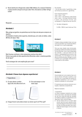 Atividades de Apoio à Aprendizagem 3
de Matemática
Unidade 3 ■ Aula
85
2. Numa latinha de refrigerante cabem 350 mililitros. Eu comprei 3 latinhas
e quero encher uma jarra em que cabe 1 litro. Vai sobrar ou faltar refrige-
rante?
Resposta: ___________________________________
Atividade 3
Meu amigo vai ganhar uns peixinhos e eu fui à loja com ele para comprar um
aquário.
A vendedora mostrou dois aquários, dizendo que, em cada um deles, cabia
30 litros de água. Veja:
Nós ficamos confusos e não compramos nenhum dos dois!
Como é que pode em dois aquários tão diferentes caber a mesma quantida-
de de água?
Você consegue dar uma explicação para isso?
_________________________________________________________
_________________________________________________________
_________________________________________________________
Atividade 4: Vamos fazer algumas experiências!
1ª Experiência
1) O copo abaixo contém 2) Se você tampar e virar
água até uma altura de 5 cm: esse copo:
a) A água ficará numa altura maior ou menor que 5 cm? Por quê?
_______________________________________________________
_______________________________________________________
Por exemplo:
1 litro dá para encher 2 garrafinhas, então
com 8 litros eu encho 8 x 2 garrafinhas.
Outra resposta possível é:
meio + meio = 1 litro
meio + meio = 1 litro (até aqui, já são 2 litros)
meio + meio = 1 litro (aqui, já temos 3 litros)
E assim, até encontrar 8 litros, que
correspodem a 16 garrafinhas de meio litro.
2. Vai sobrar refrigerante
3 x 350 = 1050 ml, que é maior que 1 litro
Atividade 3
O objetivo dessa atividade é fazer com que
os alunos percebam que recipientes diferen-
tes podem ter a mesma capacidade.
Para que essa relação seja comprovada,
providenciar sólidos de cartolina que tenham
formas diferentes, mas a mesma capacidade
(por exemplo: 1 cubo que tenha 4 cm de
aresta e 1 paralelepípedo que tenha 8 cm de
comprimento, 4 cm de largura e 2 cm de
altura), enchê-los de areia, serragem ou arroz
e verificar que a quantidade necessária foi a
mesma para os dois sólidos.
Atividade 4
Esta atividade tem como objetivo fazer com
que os alunos continuem a pensar o que
acontece com a quantidade de líquidos em
diferentes recipientes ou em um mesmo
recipiente colocado em outra posição.
É importante que os alunos vivenciem as si-
tuações, realizando as experiências.
Material necessário:
1ª experiência:
Um copo ou qualquer recipiente com a base
menor que a boca que possa ser tampado
(se não tiver tampa ele pode ser tampado
com plástico e elástico ou papel filme) e uma
régua para medir a altura da água.
a) Vai ficar abaixo de 5 cm. O aluno deve
concluir que isto ocorre devido às dife-
renças de "larguras" entre a boca e a base
do copo. Ele deve perceber que a quan-
tidade de líquido (água) continua sendo
a mesma.
4
5 cm
 