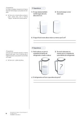 86
Atividades de Apoio à Aprendizagem 3
de Matemática
Unidade 3 ■ Aula 4
2ª Experiência
1) O copo abaixo também 2) Se você tampar e virar
contém água até uma esse copo:
altura de 5 cm:
b) A água ficará numa altura maior ou menor que 5 cm?
_______________________________________________________
_______________________________________________________
3ª Experiência
1) Você colocou na jarra o 2) Se você colocasse na
conteúdo de latinha de mesma jarra o conteúdo de
refrigerante e mediu a altura: outra latinha de refrigerante:
c) O refrigerante vai ficar a que altura da jarra?
_______________________________________________________
_______________________________________________________
2ª experiência:
Um copo ou qualquer recipiente com base e
boca de mesma largura que possa ser tam-
pado.
b) Vai ficar com a mesma altura, porque o
copo, neste caso, tem a mesma
“largura” da base até a borda superior.
3ª experiência:
Uma jarra que mantenha sempre a mesma
largura onde caiba 1 litro e 2 latinhas de re-
frigerante (vazias e que possam ser enchidas
com água).
c) Vai ficar com o dobro da altura.
5 cm
 