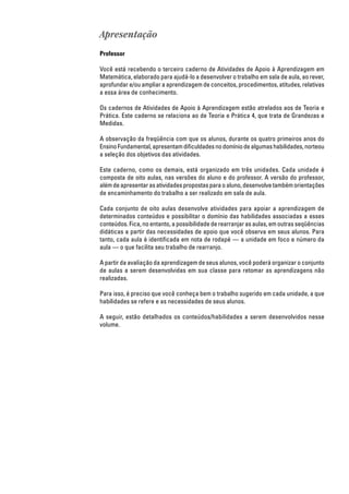 Apresentação
Professor
Você está recebendo o terceiro caderno de Atividades de Apoio à Aprendizagem em
Matemática, elaborado para ajudá-lo a desenvolver o trabalho em sala de aula, ao rever,
aprofundar e/ou ampliar a aprendizagem de conceitos, procedimentos, atitudes, relativas
a essa área de conhecimento.
Os cadernos de Atividades de Apoio à Aprendizagem estão atrelados aos de Teoria e
Prática. Este caderno se relaciona ao de Teoria e Prática 4, que trata de Grandezas e
Medidas.
A observação da freqüência com que os alunos, durante os quatro primeiros anos do
EnsinoFundamental,apresentamdificuldadesnodomíniodealgumashabilidades,norteou
a seleção dos objetivos das atividades.
Este caderno, como os demais, está organizado em três unidades. Cada unidade é
composta de oito aulas, nas versões do aluno e do professor. A versão do professor,
alémdeapresentarasatividadespropostasparaoaluno,desenvolvetambémorientações
de encaminhamento do trabalho a ser realizado em sala de aula.
Cada conjunto de oito aulas desenvolve atividades para apoiar a aprendizagem de
determinados conteúdos e possibilitar o domínio das habilidades associadas a esses
conteúdos. Fica, no entanto, a possibilidade de rearranjar as aulas, em outras seqüências
didáticas a partir das necessidades de apoio que você observa em seus alunos. Para
tanto, cada aula é identificada em nota de rodapé — a unidade em foco e número da
aula — o que facilita seu trabalho de rearranjo.
A partir da avaliação da aprendizagem de seus alunos, você poderá organizar o conjunto
de aulas a serem desenvolvidas em sua classe para retomar as aprendizagens não
realizadas.
Para isso, é preciso que você conheça bem o trabalho sugerido em cada unidade, a que
habilidades se refere e as necessidades de seus alunos.
A seguir, estão detalhados os conteúdos/habilidades a serem desenvolvidos nesse
volume.
 