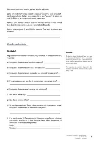 Atividades de Apoio à Aprendizagem 3
de Matemática
Unidade 3 ■ Aula
89
Esse tempo, contando em dias, seriam 365 dias e 6 horas.
Como um dia tem 24 horas, essas 6 horas que "sobram" a cada ano vão fi-
cando acumuladas. Após 4 anos, essas horas que “sobram” já fazem um
total de 24 horas, acrescentando um dia a esse ano.
Assim, a cada 4 anos, o mês de fevereiro tem 1 dia a mais, ficando com 29
dias. Quando isso acontece, o ano é chamado de bissexto.
Agora, uma pergunta: O ano 2000 foi bissexto. Qual será o próximo ano
bissexto?
_________________________________________________________
_________________________________________________________
Usando o calendário
Atividade 5
Pegue os calendários desse ano e do ano passado e, fazendo as consultas,
responda:
a) Em que dia da semana vai terminar esse ano? __________________
b) Em que dia da semana começou o ano passado? ________________
c) Em que dia da semana caiu ou cairá o seu aniversário nesse ano? __
_______________________________________________________
d) E no ano passado, em que dia da semana caiu o seu aniversário? ___
_______________________________________________________
e) Em que dia da semana vai começar o próximo ano? ______________
f) Que dia do mês é hoje? ____________________________________
g) Que dia da semana é hoje? _________________________________
h) Se a professora disser: "Daqui a duas semanas nós faremos uma prova";
em que dia da semana e do mês cairá essa prova?
_______________________________________________________
_______________________________________________________
i) E se ela dissesse: “O Campeonato de Futebol do nosso Estado vai come-
çar amanhã e vai durar 15 dias". Em que dia do mês e da semana vai
começar e acabar esse campeonato?
Início: __________________________________________________
Término: ________________________________________________
Atividade 5
O objetivo dessa atividade é fazer com que
os alunos se familiarizem com o uso do ca-
lendário e percebam que o dia da semana
muda quando pensamos na mesma data de
um ano para outro.
As respostas às questões dependem dos
anos dos calendários usados, exceto a ques-
tão j: 7 dias.
5
 