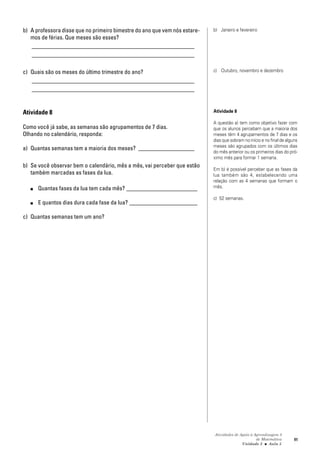 Atividades de Apoio à Aprendizagem 3
de Matemática
Unidade 3 ■ Aula
91
b) A professora disse que no primeiro bimestre do ano que vem nós estare-
mos de férias. Que meses são esses?
_______________________________________________________
_______________________________________________________
c) Quais são os meses do último trimestre do ano?
_______________________________________________________
_______________________________________________________
Atividade 8
Como você já sabe, as semanas são agrupamentos de 7 dias.
Olhando no calendário, responda:
a) Quantas semanas tem a maioria dos meses? ___________________
b) Se você observar bem o calendário, mês a mês, vai perceber que estão
também marcadas as fases da lua.
■ Quantas fases da lua tem cada mês? ________________________
■ E quantos dias dura cada fase da lua? _______________________
c) Quantas semanas tem um ano?
b) Janeiro e fevereiro
c) Outubro, novembro e dezembro
Atividade 8
A questão a) tem como objetivo fazer com
que os alunos percebam que a maioria dos
meses têm 4 agrupamentos de 7 dias e os
dias que sobram no início e no final de alguns
meses são agrupados com os últimos dias
do mês anterior ou os primeiros dias do pró-
ximo mês para formar 1 semana.
Em b) é possível perceber que as fases da
lua também são 4, estabelecendo uma
relação com as 4 semanas que formam o
mês.
c) 52 semanas.
5
 
