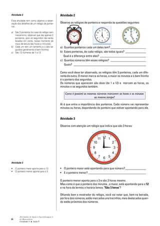 94
Atividades de Apoio à Aprendizagem 3
de Matemática
Unidade 3 ■ Aula
Atividade 2
Observe os relógios de ponteiro e responda às questões seguintes:
a) Quantos ponteiros cada um deles tem? ________________________
b) Esses ponteiros, de cada relógio, são todos iguais? ______________
Qual é a diferença entre eles? _______________________________
c) Quantos números têm esses relógios? ________________________
Quais? _________________________________________________
Como você deve ter observado, os relógios têm 3 ponteiros, cada um dife-
rente do outro. O menor marca as horas, o maior os minutos e o bem fininho
é o ponteiro dos segundos.
Os números que aparecem são doze (de 1 a 12) e marcam as horas, os
minutos e os segundos também.
Como é possível os mesmos números marcarem as horas e os minutos
ao mesmo tempo?
Aí é que entra a importância dos ponteiros. Cada número vai representar
minutos ou horas, dependendo do ponteiro que estiver apontando para ele.
Atividade 3
Observe com atenção um relógio que indica que são 3 horas:
• O ponteiro maior está apontando para que número?______________
• E o ponteiro menor? _______________________________________
O ponteiro menor aponta para o 3 e são 3 horas mesmo.
Mas como é que o ponteiro dos minutos , o maior, está apontando para o 12
e na hora de lermos o horário lemos: "São 3 horas"?
Olhando bem o mostrador do relógio, você vai notar que, bem na beirada,
por fora dos números, estão marcados uns tracinhos, mais destacados quan-
do estão próximos dos números.
6
Atividade 2
Essa atividade tem como objetivo a obser-
vação dos detalhes de um relógio de pontei-
ros.
a) São 3 ponteiros (no caso do relógio sem
mecanismo, observar que são apenas 2
ponteiros, pois os segundos não serão
levados em conta, nesse momento de
início de leitura das horas e minutos).
b) Cada um tem um tamanho e o dos se-
gundos geralmente é bem fininho).
c) São 12 números de 1 a 12.
Atividade 3
• O ponteiro maior aponta para o 12.
• O ponteiro menor aponta para o 3.
 