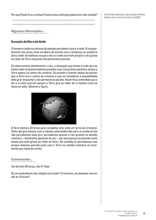 Atividades de Apoio à Aprendizagem 3
de Matemática
Unidade 3 ■ Aula
97
Por que Paulo ficou confuso? Como essa confusão poderia ter sido evitada?
_________________________________________________________
_________________________________________________________
Algumas informações...
Duração do Dia e da Noite
O homem e todos os animais do planeta percebem o dia e a noite. O compor-
tamento dos seres vivos se altera de acordo com a presença ou ausência
de luz solar. Acreditava-se que o dia e a noite ocorriam porque o céu girava
ao redor da Terra enquanto ela permanecia parada.
Se observarmos atentamente o céu, a sensação que temos é tudo gira ao
nosso redor enquanto estamos parados e por causa disso pensava-se que a
Terra estava no centro do universo. Só quando o homem deixou de pensar
que a Terra era o centro do universo é que se considerou a possibilidade
dela girar enquanto o céu permanecia parado. Assim ficou entendido que o
dia e a noite ocorrem porque a Terra gira ao redor de si mesma como se
fosse um pião. Observe a figura:
A Terra demora 24 horas para completar uma volta em torno de si mesma.
Como ela gira sempre com a mesma velocidade (não pára ou acelera) nós
não percebemos esse giro, percebemos apenas o céu girando no sentido
contrário – movimento aparente do céu – por isso pensou-se durante muito
tempo que tudo girava ao redor da Terra. Na verdade só percebemos isso
porque estamos girando junto com a Terra no sentido contrário ao movi-
mento que estamos vendo.
Continuando...
Um dia tem 24 horas, não é? Veja:
Se os mostradores dos relógios só trazem 12 números, só podemos marcar
até as 12 horas?
6
A confusão poderia ter sido evitada se Mirtes
dizesse que o encontro seria às 20h00.
 