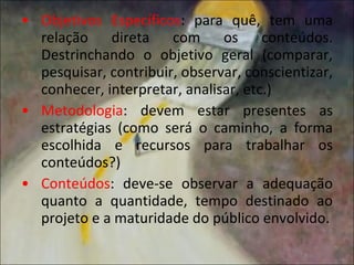 Objetivos   Específicos : para quê, tem uma relação direta com os conteúdos. Destrinchando o objetivo geral (comparar, pesquisar, contribuir, observar, conscientizar, conhecer, interpretar, analisar, etc.) Metodologia : devem estar presentes as estratégias (como será o caminho, a forma escolhida e recursos para trabalhar os conteúdos?) Conteúdos : deve-se observar a adequação quanto a quantidade, tempo destinado ao projeto e a maturidade do público envolvido. 
