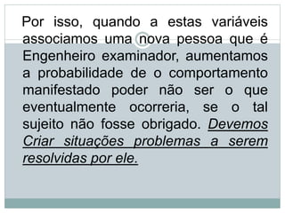 Por isso, quando a estas variáveis
associamos uma nova pessoa que é
Engenheiro examinador, aumentamos
a probabilidade de o comportamento
manifestado poder não ser o que
eventualmente ocorreria, se o tal
sujeito não fosse obrigado. Devemos
Criar situações problemas a serem
resolvidas por ele.
 