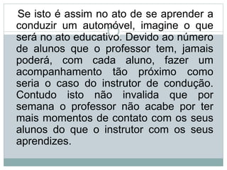 Se isto é assim no ato de se aprender a
conduzir um automóvel, imagine o que
será no ato educativo. Devido ao número
de alunos que o professor tem, jamais
poderá, com cada aluno, fazer um
acompanhamento tão próximo como
seria o caso do instrutor de condução.
Contudo isto não invalida que por
semana o professor não acabe por ter
mais momentos de contato com os seus
alunos do que o instrutor com os seus
aprendizes.
 