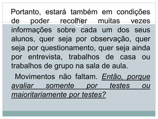 Portanto, estará também em condições
de poder recolher muitas vezes
informações sobre cada um dos seus
alunos, quer seja por observação, quer
seja por questionamento, quer seja ainda
por entrevista, trabalhos de casa ou
trabalhos de grupo na sala de aula.
Movimentos não faltam. Então, porque
avaliar somente por testes ou
maioritariamente por testes?
 