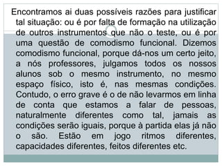 Encontramos ai duas possíveis razões para justificar
tal situação: ou é por falta de formação na utilização
de outros instrumentos que não o teste, ou é por
uma questão de comodismo funcional. Dizemos
comodismo funcional, porque dá-nos um certo jeito,
a nós professores, julgamos todos os nossos
alunos sob o mesmo instrumento, no mesmo
espaço físico, isto é, nas mesmas condições.
Contudo, o erro grave é o de não levarmos em linha
de conta que estamos a falar de pessoas,
naturalmente diferentes como tal, jamais as
condições serão iguais, porque à partida elas já não
o são. Estão em jogo ritmos diferentes,
capacidades diferentes, feitos diferentes etc.
 