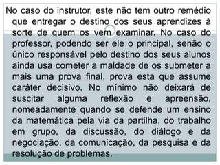 No caso do instrutor, este não tem outro remédio
que entregar o destino dos seus aprendizes à
sorte de quem os vem examinar. No caso do
professor, podendo ser ele o principal, senão o
único responsável pelo destino dos seus alunos
ainda usa cometer a maldade de os submeter a
mais uma prova final, prova esta que assume
caráter decisivo. No mínimo não deixará de
suscitar alguma reflexão e apreensão,
nomeadamente quando se defende um ensino
da matemática pela via da partilha, do trabalho
em grupo, da discussão, do diálogo e da
negociação, da comunicação, da pesquisa e da
resolução de problemas.
 