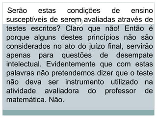Serão estas condições de ensino
susceptíveis de serem avaliadas através de
testes escritos? Claro que não! Então é
porque alguns destes princípios não são
considerados no ato do juízo final, servirão
apenas para questões de desempate
intelectual. Evidentemente que com estas
palavras não pretendemos dizer que o teste
não deva ser instrumento utilizado na
atividade avaliadora do professor de
matemática. Não.
 