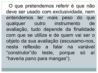 O que pretendemos referir é que não
deve ser usado com exclusividade, nem
entendemos ter mais peso do que
qualquer outro instrumento de
avaliação, tudo depende da finalidade
com que se utilize e de quem vai ser o
objeto da sua avaliação (escusamo-nos,
nesta reflexão a falar na variável
“construtor”do teste, porque só aí
“haveria pano para mangas“).
 