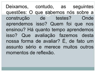 Deixamos, contudo, as seguintes
questões: O que sabemos nós sobre a
construção de testes? Onde
aprendemos isso? Quem foi que nos
ensinou? Há quanto tempo aprendemos
isso? Que avaliação fazemos desta
nossa forma de avaliar? É, de fato um
assunto sério e merece muitos outros
momentos de reflexão.
 