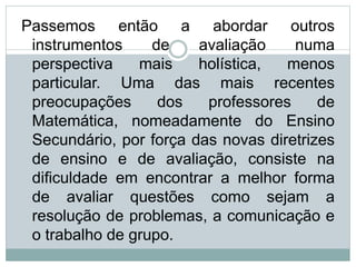 Passemos então a abordar outros
instrumentos de avaliação numa
perspectiva mais holística, menos
particular. Uma das mais recentes
preocupações dos professores de
Matemática, nomeadamente do Ensino
Secundário, por força das novas diretrizes
de ensino e de avaliação, consiste na
dificuldade em encontrar a melhor forma
de avaliar questões como sejam a
resolução de problemas, a comunicação e
o trabalho de grupo.
 