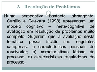 A - Resolução de Problemas
Numa perspectiva bastante abrangente,
Carrillo e Guevara (1998) apresentam um
modelo cognitivo – meta-cognitiva de
avaliação em resolução de problemas muito
completo. Sugerem que a avaliação desta
temática possa incidir nas seguintes
categorias: (a características pessoais do
resolvedor; b) características táticas do
processo; c) características reguladoras do
processo.
 
