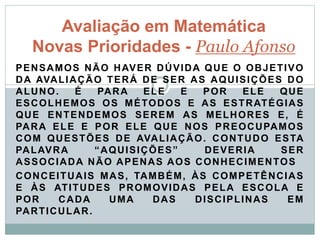 PENSAMOS NÃO HAVER DÚVIDA QUE O OBJETIVO
DA AVALIAÇÃO TERÁ DE SER AS AQUISIÇÕES DO
ALUNO. É PARA ELE E POR ELE QUE
ESCOLHEMOS OS MÉTODOS E AS ESTRATÉGIAS
QUE ENTENDEMOS SEREM AS MELHORES E, É
PARA ELE E POR ELE QUE NOS PREOCUPAMOS
COM QUESTÕES DE AVALIAÇÃO. CONTUDO ESTA
PALAVRA “AQUISIÇÕES” DEVERIA SER
ASSOCIADA NÃO APENAS AOS CONHECIMENTOS
CONCEITUAIS MAS, TAMBÉM, ÀS COMPETÊNCIAS
E ÀS ATITUDES PROMOVIDAS PELA ESCOLA E
POR CADA UMA DAS DISCIPLINAS EM
PARTICULAR.
Avaliação em Matemática
Novas Prioridades - Paulo Afonso
 
