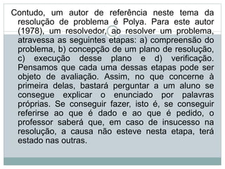 Contudo, um autor de referência neste tema da
resolução de problema é Polya. Para este autor
(1978), um resolvedor, ao resolver um problema,
atravessa as seguintes etapas: a) compreensão do
problema, b) concepção de um plano de resolução,
c) execução desse plano e d) verificação.
Pensamos que cada uma dessas etapas pode ser
objeto de avaliação. Assim, no que concerne à
primeira delas, bastará perguntar a um aluno se
consegue explicar o enunciado por palavras
próprias. Se conseguir fazer, isto é, se conseguir
referirse ao que é dado e ao que é pedido, o
professor saberá que, em caso de insucesso na
resolução, a causa não esteve nesta etapa, terá
estado nas outras.
 