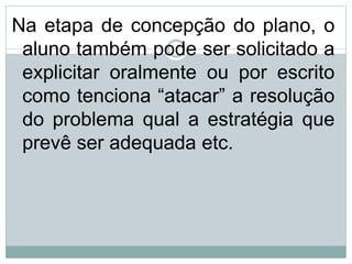 Na etapa de concepção do plano, o
aluno também pode ser solicitado a
explicitar oralmente ou por escrito
como tenciona “atacar” a resolução
do problema qual a estratégia que
prevê ser adequada etc.
 