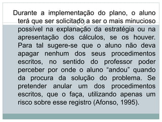 Durante a implementação do plano, o aluno
terá que ser solicitado a ser o mais minucioso
possível na explanação da estratégia ou na
apresentação dos cálculos, se os houver.
Para tal sugere-se que o aluno não deva
apagar nenhum dos seus procedimentos
escritos, no sentido do professor poder
perceber por onde o aluno “andou” quando
da procura da solução do problema. Se
pretender anular um dos procedimentos
escritos, que o faça, utilizando apenas um
risco sobre esse registro (Afonso, 1995).
 