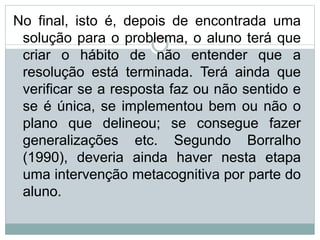 No final, isto é, depois de encontrada uma
solução para o problema, o aluno terá que
criar o hábito de não entender que a
resolução está terminada. Terá ainda que
verificar se a resposta faz ou não sentido e
se é única, se implementou bem ou não o
plano que delineou; se consegue fazer
generalizações etc. Segundo Borralho
(1990), deveria ainda haver nesta etapa
uma intervenção metacognitiva por parte do
aluno.
 